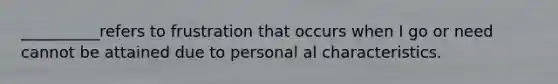 __________refers to frustration that occurs when I go or need cannot be attained due to personal al characteristics.