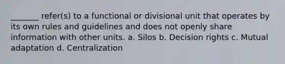 _______ refer(s) to a functional or divisional unit that operates by its own rules and guidelines and does not openly share information with other units. a. Silos b. Decision rights c. Mutual adaptation d. Centralization