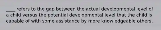 ____ refers to the gap between the actual developmental level of a child versus the potential developmental level that the child is capable of with some assistance by more knowledgeable others.