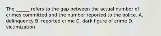 The ______ refers to the gap between the actual number of crimes committed and the number reported to the police. A. delinquency B. reported crime C. dark figure of crime D. victimization