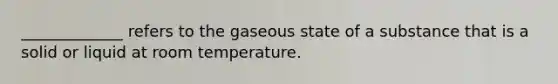 _____________ refers to the gaseous state of a substance that is a solid or liquid at room temperature.