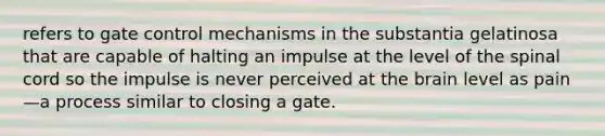 refers to gate control mechanisms in the substantia gelatinosa that are capable of halting an impulse at the level of the spinal cord so the impulse is never perceived at the brain level as pain—a process similar to closing a gate.