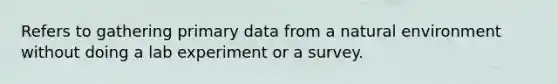 Refers to gathering primary data from a natural environment without doing a lab experiment or a survey.