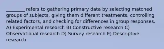 ________ refers to gathering primary data by selecting matched groups of subjects, giving them different treatments, controlling related factors, and checking for differences in group responses. A) Experimental research B) Constructive research C) Observational research D) Survey research E) Descriptive research