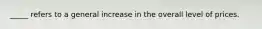 _____ refers to a general increase in the overall level of prices.