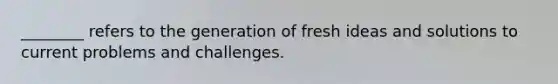 ________ refers to the generation of fresh ideas and solutions to current problems and challenges.