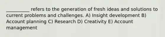 __________ refers to the generation of fresh ideas and solutions to current problems and challenges. A) Insight development B) Account planning C) Research D) Creativity E) Account management