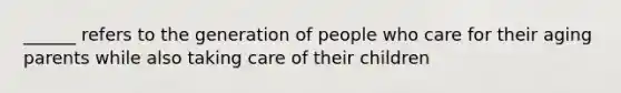 ______ refers to the generation of people who care for their aging parents while also taking care of their children