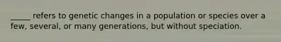 _____ refers to genetic changes in a population or species over a few, several, or many generations, but without speciation.