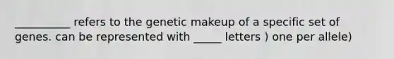 __________ refers to the genetic makeup of a specific set of genes. can be represented with _____ letters ) one per allele)