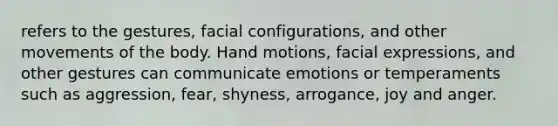 refers to the gestures, facial configurations, and other movements of the body. Hand motions, facial expressions, and other gestures can communicate emotions or temperaments such as aggression, fear, shyness, arrogance, joy and anger.