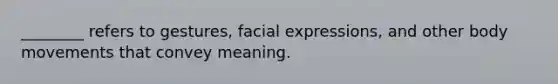 ________ refers to gestures, facial expressions, and other body movements that convey meaning.