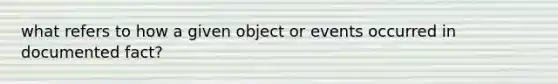 what refers to how a given object or events occurred in documented fact?