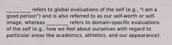 __________ refers to global evaluations of the self (e.g., "I am a good person") and is also referred to as our self-worth or self-image, whereas _________ refers to domain-specific evaluations of the self (e.g., how we feel about ourselves with regard to particular areas like academics, athletics, and our appearance).