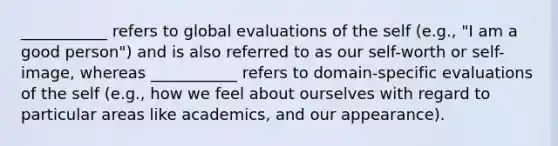 ___________ refers to global evaluations of the self (e.g., "I am a good person") and is also referred to as our self-worth or self-image, whereas ___________ refers to domain-specific evaluations of the self (e.g., how we feel about ourselves with regard to particular areas like academics, and our appearance).