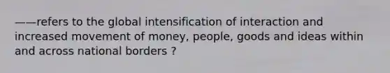 ——refers to the global intensification of interaction and increased movement of money, people, goods and ideas within and across national borders ?