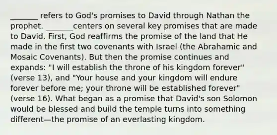 _______ refers to God's promises to David through Nathan the prophet. _______centers on several key promises that are made to David. First, God reaffirms the promise of the land that He made in the first two covenants with Israel (the Abrahamic and Mosaic Covenants). But then the promise continues and expands: "I will establish the throne of his kingdom forever" (verse 13), and "Your house and your kingdom will endure forever before me; your throne will be established forever" (verse 16). What began as a promise that David's son Solomon would be blessed and build the temple turns into something different—the promise of an everlasting kingdom.