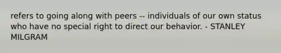 refers to going along with peers -- individuals of our own status who have no special right to direct our behavior. - STANLEY MILGRAM