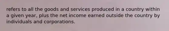 refers to all the goods and services produced in a country within a given year, plus the net income earned outside the country by individuals and corporations.