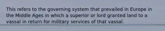 This refers to the governing system that prevailed in Europe in the Middle Ages in which a superior or lord granted land to a vassal in return for military services of that vassal.