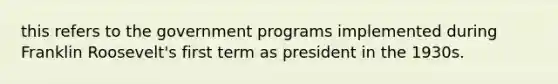 this refers to the government programs implemented during Franklin Roosevelt's first term as president in the 1930s.