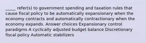 _____ refer(s) to government spending and taxation rules that cause fiscal policy to be automatically expansionary when the economy contracts and automatically contractionary when the economy expands. Answer choices Expansionary control paradigms A cyclically adjusted budget balance Discretionary fiscal policy Automatic stabilizers