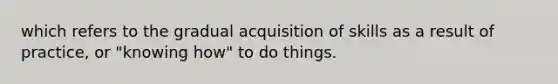 which refers to the gradual acquisition of skills as a result of practice, or "knowing how" to do things.