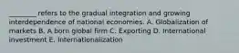 ​________ refers to the gradual integration and growing interdependence of national economies. A. Globalization of markets B. A born global firm C. Exporting D. International investment E. Internationalization