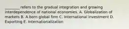 ________ refers to the gradual integration and growing interdependence of national economies. A. Globalization of markets B. A born global firm C. International investment D. Exporting E. Internationalization