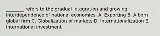 ​________ refers to the gradual integration and growing interdependence of national economies. A. Exporting B. A born global firm C. Globalization of markets D. Internationalization E. International investment