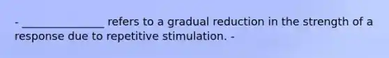 - _______________ refers to a gradual reduction in the strength of a response due to repetitive stimulation. -