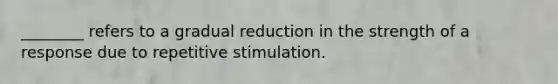 ________ refers to a gradual reduction in the strength of a response due to repetitive stimulation.