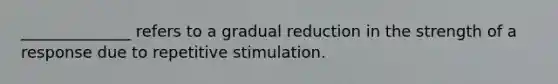 ______________ refers to a gradual reduction in the strength of a response due to repetitive stimulation.