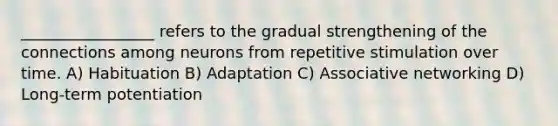 _________________ refers to the gradual strengthening of the connections among neurons from repetitive stimulation over time. A) Habituation B) Adaptation C) Associative networking D) Long-term potentiation