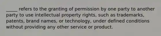 _____ refers to the granting of permission by one party to another party to use intellectual property rights, such as trademarks, patents, brand names, or technology, under defined conditions without providing any other service or product.