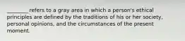 ________ refers to a gray area in which a person's ethical principles are defined by the traditions of his or her society, personal opinions, and the circumstances of the present moment.