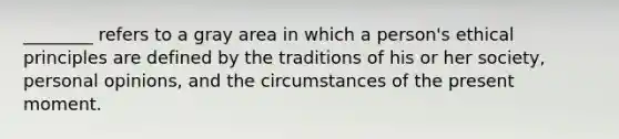 ________ refers to a gray area in which a person's ethical principles are defined by the traditions of his or her society, personal opinions, and the circumstances of the present moment.