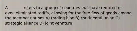 A _______ refers to a group of countries that have reduced or even eliminated tariffs, allowing for the free flow of goods among the member nations A) trading bloc B) continental union C) strategic alliance D) joint vennture