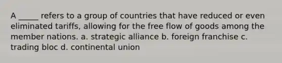 A _____ refers to a group of countries that have reduced or even eliminated tariffs, allowing for the free flow of goods among the member nations. a. strategic alliance b. foreign franchise c. trading bloc d. continental union