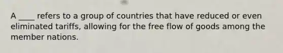 A ____ refers to a group of countries that have reduced or even eliminated tariffs, allowing for the free flow of goods among the member nations.