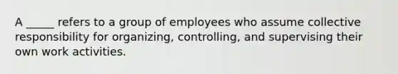 A _____ refers to a group of employees who assume collective responsibility for organizing, controlling, and supervising their own work activities.