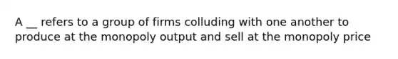 A __ refers to a group of firms colluding with one another to produce at the monopoly output and sell at the monopoly price