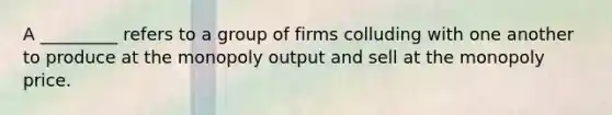 A _________ refers to a group of firms colluding with one another to produce at the monopoly output and sell at the monopoly price.