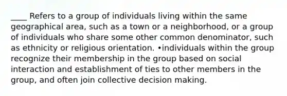 ____ Refers to a group of individuals living within the same geographical area, such as a town or a neighborhood, or a group of individuals who share some other common denominator, such as ethnicity or religious orientation. •individuals within the group recognize their membership in the group based on social interaction and establishment of ties to other members in the group, and often join collective decision making.