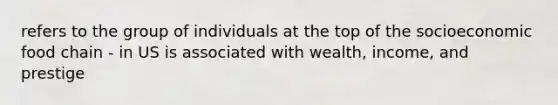 refers to the group of individuals at the top of the socioeconomic food chain - in US is associated with wealth, income, and prestige