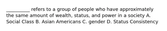 __________ refers to a group of people who have approximately the same amount of wealth, status, and power in a society A. Social Class B. Asian Americans C. gender D. Status Consistency