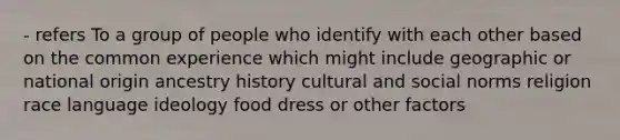 - refers To a group of people who identify with each other based on the common experience which might include geographic or national origin ancestry history cultural and social norms religion race language ideology food dress or other factors