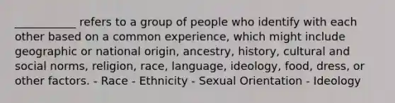 ___________ refers to a group of people who identify with each other based on a common experience, which might include geographic or national origin, ancestry, history, cultural and social norms, religion, race, language, ideology, food, dress, or other factors. - Race - Ethnicity - Sexual Orientation - Ideology