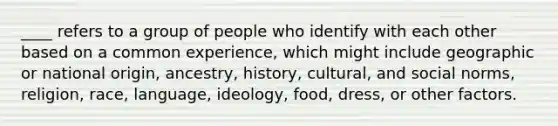 ____ refers to a group of people who identify with each other based on a common experience, which might include geographic or national origin, ancestry, history, cultural, and social norms, religion, race, language, ideology, food, dress, or other factors.