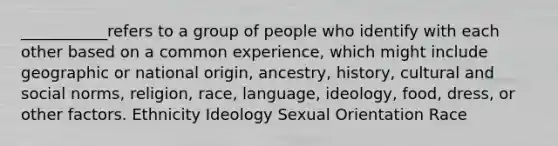 ___________refers to a group of people who identify with each other based on a common experience, which might include geographic or national origin, ancestry, history, cultural and social norms, religion, race, language, ideology, food, dress, or other factors. Ethnicity Ideology Sexual Orientation Race